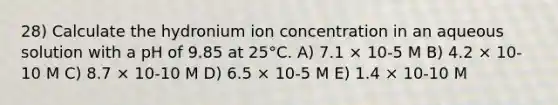 28) Calculate the hydronium ion concentration in an aqueous solution with a pH of 9.85 at 25°C. A) 7.1 × 10-5 M B) 4.2 × 10-10 M C) 8.7 × 10-10 M D) 6.5 × 10-5 M E) 1.4 × 10-10 M