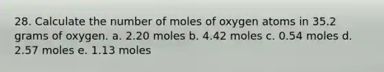 28. Calculate the number of moles of oxygen atoms in 35.2 grams of oxygen. a. 2.20 moles b. 4.42 moles c. 0.54 moles d. 2.57 moles e. 1.13 moles