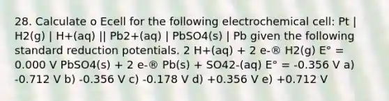 28. Calculate o Ecell for the following electrochemical cell: Pt | H2(g) | H+(aq) || Pb2+(aq) | PbSO4(s) | Pb given the following standard reduction potentials. 2 H+(aq) + 2 e-® H2(g) E° = 0.000 V PbSO4(s) + 2 e-® Pb(s) + SO42-(aq) E° = -0.356 V a) -0.712 V b) -0.356 V c) -0.178 V d) +0.356 V e) +0.712 V