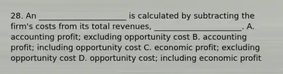 28. An ______________________ is calculated by subtracting the firm's costs from its total revenues, ______________________. A. accounting profit; excluding opportunity cost B. accounting profit; including opportunity cost C. economic profit; excluding opportunity cost D. opportunity cost; including economic profit