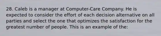 28. Caleb is a manager at Computer-Care Company. He is expected to consider the effort of each decision alternative on all parties and select the one that optimizes the satisfaction for the greatest number of people. This is an example of the: