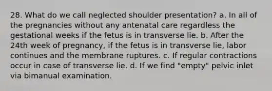 28. What do we call neglected shoulder presentation? a. In all of the pregnancies without any antenatal care regardless the gestational weeks if the fetus is in transverse lie. b. After the 24th week of pregnancy, if the fetus is in transverse lie, labor continues and the membrane ruptures. c. If regular contractions occur in case of transverse lie. d. If we find "empty" pelvic inlet via bimanual examination.