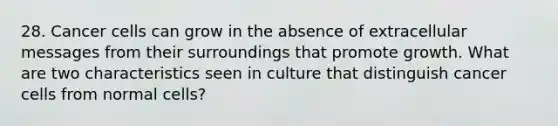 28. Cancer cells can grow in the absence of extracellular messages from their surroundings that promote growth. What are two characteristics seen in culture that distinguish cancer cells from normal cells?