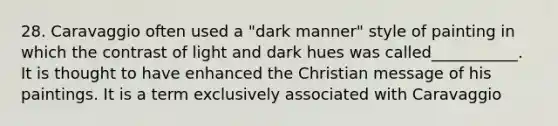 28. Caravaggio often used a "dark manner" style of painting in which the contrast of light and dark hues was called___________. It is thought to have enhanced the Christian message of his paintings. It is a term exclusively associated with Caravaggio