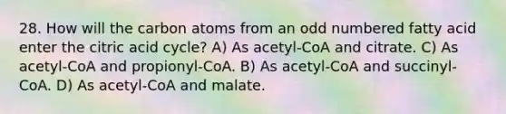 28. How will the carbon atoms from an odd numbered fatty acid enter the citric acid cycle? A) As acetyl-CoA and citrate. C) As acetyl-CoA and propionyl-CoA. B) As acetyl-CoA and succinyl-CoA. D) As acetyl-CoA and malate.