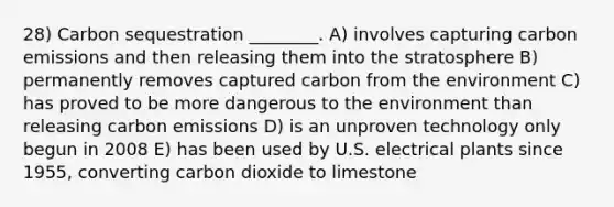 28) Carbon sequestration ________. A) involves capturing carbon emissions and then releasing them into the stratosphere B) permanently removes captured carbon from the environment C) has proved to be more dangerous to the environment than releasing carbon emissions D) is an unproven technology only begun in 2008 E) has been used by U.S. electrical plants since 1955, converting carbon dioxide to limestone