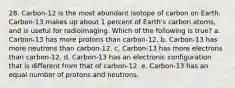 28. Carbon-12 is the most abundant isotope of carbon on Earth. Carbon-13 makes up about 1 percent of Earth's carbon atoms, and is useful for radioimaging. Which of the following is true? a. Carbon-13 has more protons than carbon-12. b. Carbon-13 has more neutrons than carbon-12. c. Carbon-13 has more electrons than carbon-12. d. Carbon-13 has an electronic configuration that is different from that of carbon-12. e. Carbon-13 has an equal number of protons and neutrons.