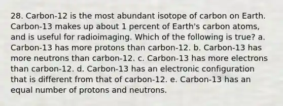 28. Carbon-12 is the most abundant isotope of carbon on Earth. Carbon-13 makes up about 1 percent of Earth's carbon atoms, and is useful for radioimaging. Which of the following is true? a. Carbon-13 has more protons than carbon-12. b. Carbon-13 has more neutrons than carbon-12. c. Carbon-13 has more electrons than carbon-12. d. Carbon-13 has an electronic configuration that is different from that of carbon-12. e. Carbon-13 has an equal number of protons and neutrons.