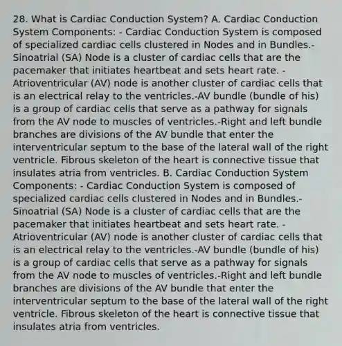 28. What is Cardiac Conduction System? A. Cardiac Conduction System Components: - Cardiac Conduction System is composed of specialized cardiac cells clustered in Nodes and in Bundles.-Sinoatrial (SA) Node is a cluster of cardiac cells that are the pacemaker that initiates heartbeat and sets heart rate. -Atrioventricular (AV) node is another cluster of cardiac cells that is an electrical relay to the ventricles.-AV bundle (bundle of his) is a group of cardiac cells that serve as a pathway for signals from the AV node to muscles of ventricles.-Right and left bundle branches are divisions of the AV bundle that enter the interventricular septum to the base of the lateral wall of the right ventricle. Fibrous skeleton of the heart is connective tissue that insulates atria from ventricles. B. Cardiac Conduction System Components: - Cardiac Conduction System is composed of specialized cardiac cells clustered in Nodes and in Bundles.-Sinoatrial (SA) Node is a cluster of cardiac cells that are the pacemaker that initiates heartbeat and sets heart rate. -Atrioventricular (AV) node is another cluster of cardiac cells that is an electrical relay to the ventricles.-AV bundle (bundle of his) is a group of cardiac cells that serve as a pathway for signals from the AV node to muscles of ventricles.-Right and left bundle branches are divisions of the AV bundle that enter the interventricular septum to the base of the lateral wall of the right ventricle. Fibrous skeleton of the heart is connective tissue that insulates atria from ventricles.