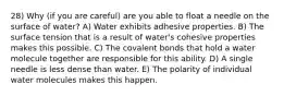 28) Why (if you are careful) are you able to float a needle on the surface of water? A) Water exhibits adhesive properties. B) The surface tension that is a result of water's cohesive properties makes this possible. C) The covalent bonds that hold a water molecule together are responsible for this ability. D) A single needle is less dense than water. E) The polarity of individual water molecules makes this happen.