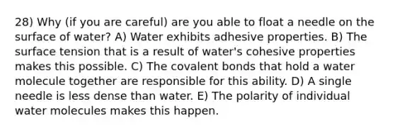 28) Why (if you are careful) are you able to float a needle on the surface of water? A) Water exhibits adhesive properties. B) The surface tension that is a result of water's cohesive properties makes this possible. C) The <a href='https://www.questionai.com/knowledge/kWply8IKUM-covalent-bonds' class='anchor-knowledge'>covalent bonds</a> that hold a water molecule together are responsible for this ability. D) A single needle is less dense than water. E) The polarity of individual water molecules makes this happen.