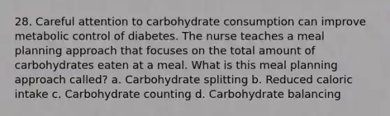 28. Careful attention to carbohydrate consumption can improve metabolic control of diabetes. The nurse teaches a meal planning approach that focuses on the total amount of carbohydrates eaten at a meal. What is this meal planning approach called? a. Carbohydrate splitting b. Reduced caloric intake c. Carbohydrate counting d. Carbohydrate balancing