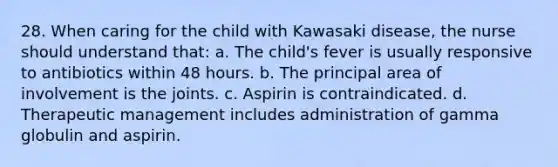 28. When caring for the child with Kawasaki disease, the nurse should understand that: a. The child's fever is usually responsive to antibiotics within 48 hours. b. The principal area of involvement is the joints. c. Aspirin is contraindicated. d. Therapeutic management includes administration of gamma globulin and aspirin.