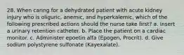 28. When caring for a dehydrated patient with acute kidney injury who is oliguric, anemic, and hyperkalemic, which of the following prescribed actions should the nurse take first? a. Insert a urinary retention catheter. b. Place the patient on a cardiac monitor. c. Administer epoetin alfa (Epogen, Procrit). d. Give sodium polystyrene sulfonate (Kayexalate).