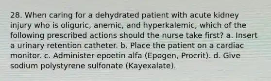 28. When caring for a dehydrated patient with acute kidney injury who is oliguric, anemic, and hyperkalemic, which of the following prescribed actions should the nurse take first? a. Insert a urinary retention catheter. b. Place the patient on a cardiac monitor. c. Administer epoetin alfa (Epogen, Procrit). d. Give sodium polystyrene sulfonate (Kayexalate).