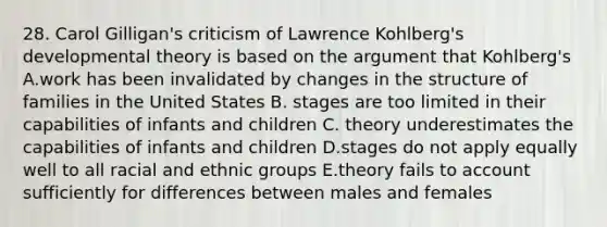 28. Carol Gilligan's criticism of Lawrence Kohlberg's developmental theory is based on the argument that Kohlberg's A.work has been invalidated by changes in the structure of families in the United States B. stages are too limited in their capabilities of infants and children C. theory underestimates the capabilities of infants and children D.stages do not apply equally well to all racial and ethnic groups E.theory fails to account sufficiently for differences between males and females