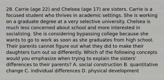 28. Carrie (age 22) and Chelsea (age 17) are sisters. Carrie is a focused student who thrives in academic settings. She is working on a graduate degree at a very selective university. Chelsea is much less concerned about school and more interested in socializing. She is considering bypassing college because she wants to go to work as soon as she graduates from high school. Their parents cannot figure out what they did to make their daughters turn out so differently. Which of the following concepts would you emphasize when trying to explain the sisters' differences to their parents? A. social construction B. quantitative change C. individual differences D. physical development