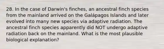 28. In the case of Darwin's finches, an ancestral finch species from the mainland arrived on the Galápagos Islands and later evolved into many new species via adaptive radiation. The ancestral finch species apparently did NOT undergo adaptive radiation back on the mainland. What is the most plausible biological explanation?