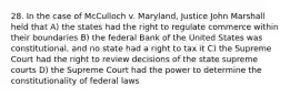 28. In the case of McCulloch v. Maryland, Justice John Marshall held that A) the states had the right to regulate commerce within their boundaries B) the federal Bank of the United States was constitutional, and no state had a right to tax it C) the Supreme Court had the right to review decisions of the state supreme courts D) the Supreme Court had the power to determine the constitutionality of federal laws