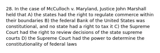 28. In the case of McCulloch v. Maryland, Justice John Marshall held that A) the states had the right to regulate commerce within their boundaries B) the federal Bank of the United States was constitutional, and no state had a right to tax it C) the Supreme Court had the right to review decisions of the state supreme courts D) the Supreme Court had the power to determine the constitutionality of federal laws