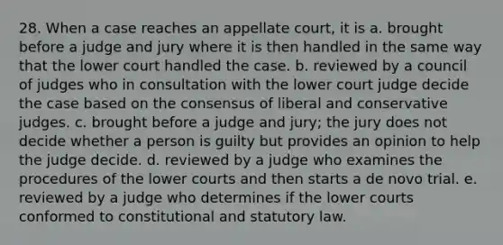 28. When a case reaches an appellate court, it is a. brought before a judge and jury where it is then handled in the same way that the lower court handled the case. b. reviewed by a council of judges who in consultation with the lower court judge decide the case based on the consensus of liberal and conservative judges. c. brought before a judge and jury; the jury does not decide whether a person is guilty but provides an opinion to help the judge decide. d. reviewed by a judge who examines the procedures of the lower courts and then starts a de novo trial. e. reviewed by a judge who determines if the lower courts conformed to constitutional and statutory law.