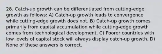 28. Catch-up growth can be differentiated from cutting-edge growth as follows: A) Catch-up growth leads to convergence while cutting-edge growth does not. B) Catch-up growth comes primarily from capital accumulation while cutting-edge growth comes from technological development. C) Poorer countries with low levels of capital stock will always display catch-up growth. D) None of these answers is correct.