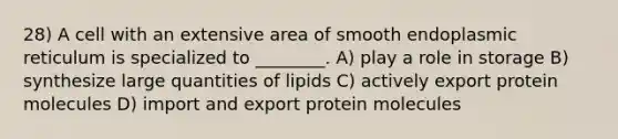 28) A cell with an extensive area of smooth endoplasmic reticulum is specialized to ________. A) play a role in storage B) synthesize large quantities of lipids C) actively export protein molecules D) import and export protein molecules