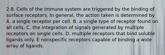 2.8. <a href='https://www.questionai.com/knowledge/kEGzZ28NfR-cells-of-the-immune-system' class='anchor-knowledge'>cells of the immune system</a> are triggered by the binding of surface receptors. In general, the action taken is determined by A. a single receptor per cell. B. a single type of receptor found on all cells. C. the integration of signals generated by multiple receptors on single cells. D. multiple receptors that bind soluble ligands only. E nonspecific receptors capable of binding a wide array of ligands.