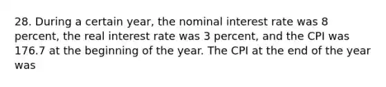 28. During a certain year, the nominal interest rate was 8 percent, the real interest rate was 3 percent, and the CPI was 176.7 at the beginning of the year. The CPI at the end of the year was