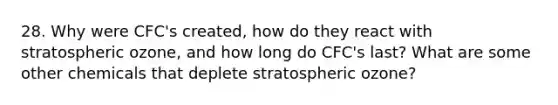 28. Why were CFC's created, how do they react with stratospheric ozone, and how long do CFC's last? What are some other chemicals that deplete stratospheric ozone?