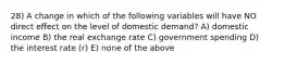 28) A change in which of the following variables will have NO direct effect on the level of domestic demand? A) domestic income B) the real exchange rate C) government spending D) the interest rate (r) E) none of the above