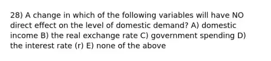 28) A change in which of the following variables will have NO direct effect on the level of domestic demand? A) domestic income B) the real exchange rate C) government spending D) the interest rate (r) E) none of the above