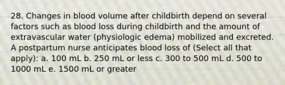 28. Changes in blood volume after childbirth depend on several factors such as blood loss during childbirth and the amount of extravascular water (physiologic edema) mobilized and excreted. A postpartum nurse anticipates blood loss of (Select all that apply): a. 100 mL b. 250 mL or less c. 300 to 500 mL d. 500 to 1000 mL e. 1500 mL or greater