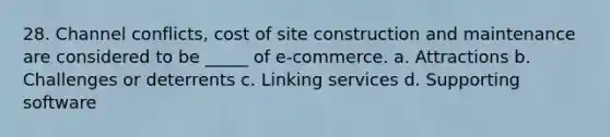 28. Channel conflicts, cost of site construction and maintenance are considered to be _____ of e-commerce. a. Attractions b. Challenges or deterrents c. Linking services d. Supporting software