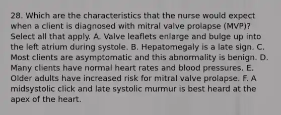 28. Which are the characteristics that the nurse would expect when a client is diagnosed with mitral valve prolapse (MVP)? Select all that apply. A. Valve leaflets enlarge and bulge up into the left atrium during systole. B. Hepatomegaly is a late sign. C. Most clients are asymptomatic and this abnormality is benign. D. Many clients have normal heart rates and blood pressures. E. Older adults have increased risk for mitral valve prolapse. F. A midsystolic click and late systolic murmur is best heard at the apex of the heart.