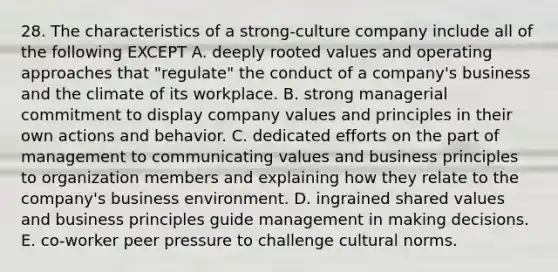 28. The characteristics of a strong-culture company include all of the following EXCEPT A. deeply rooted values and operating approaches that "regulate" the conduct of a company's business and the climate of its workplace. B. strong managerial commitment to display company values and principles in their own actions and behavior. C. dedicated efforts on the part of management to communicating values and business principles to organization members and explaining how they relate to the company's business environment. D. ingrained shared values and business principles guide management in making decisions. E. co-worker peer pressure to challenge cultural norms.