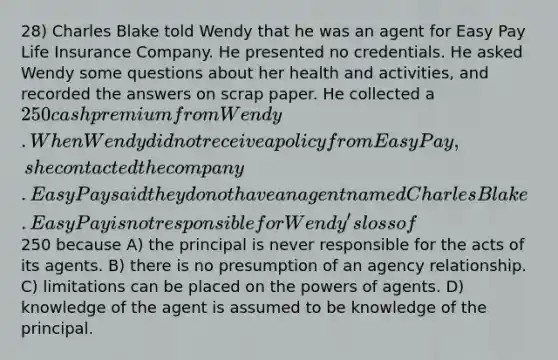 28) Charles Blake told Wendy that he was an agent for Easy Pay Life Insurance Company. He presented no credentials. He asked Wendy some questions about her health and activities, and recorded the answers on scrap paper. He collected a 250 cash premium from Wendy. When Wendy did not receive a policy from Easy Pay, she contacted the company. Easy Pay said they do not have an agent named Charles Blake. Easy Pay is not responsible for Wendy's loss of250 because A) the principal is never responsible for the acts of its agents. B) there is no presumption of an agency relationship. C) limitations can be placed on the powers of agents. D) knowledge of the agent is assumed to be knowledge of the principal.