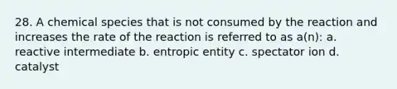 28. A chemical species that is not consumed by the reaction and increases the rate of the reaction is referred to as a(n): a. reactive intermediate b. entropic entity c. spectator ion d. catalyst