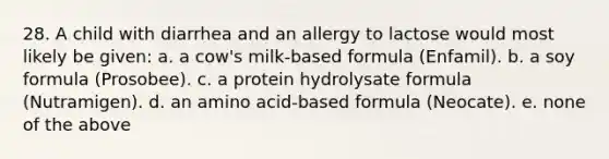 28. A child with diarrhea and an allergy to lactose would most likely be given: a. a cow's milk-based formula (Enfamil). b. a soy formula (Prosobee). c. a protein hydrolysate formula (Nutramigen). d. an amino acid-based formula (Neocate). e. none of the above