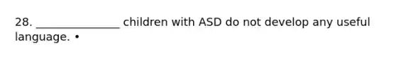 28. _______________ children with ASD do not develop any useful language. •