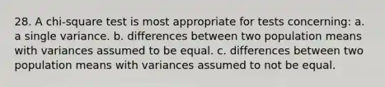 28. A chi-square test is most appropriate for tests concerning: a. a single variance. b. differences between two population means with variances assumed to be equal. c. differences between two population means with variances assumed to not be equal.