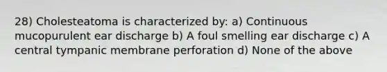 28) Cholesteatoma is characterized by: a) Continuous mucopurulent ear discharge b) A foul smelling ear discharge c) A central tympanic membrane perforation d) None of the above