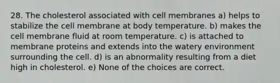 28. The cholesterol associated with cell membranes a) helps to stabilize the cell membrane at body temperature. b) makes the cell membrane fluid at room temperature. c) is attached to membrane proteins and extends into the watery environment surrounding the cell. d) is an abnormality resulting from a diet high in cholesterol. e) None of the choices are correct.