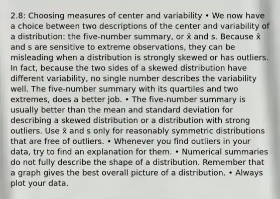 2.8: Choosing measures of center and variability • We now have a choice between two descriptions of the center and variability of a distribution: the five-number summary, or x̄ and s. Because x̄ and s are sensitive to extreme observations, they can be misleading when a distribution is strongly skewed or has outliers. In fact, because the two sides of a skewed distribution have different variability, no single number describes the variability well. The five-number summary with its quartiles and two extremes, does a better job. • The five-number summary is usually better than the mean and <a href='https://www.questionai.com/knowledge/kqGUr1Cldy-standard-deviation' class='anchor-knowledge'>standard deviation</a> for describing a skewed distribution or a distribution with strong outliers. Use x̄ and s only for reasonably symmetric distributions that are free of outliers. • Whenever you find outliers in your data, try to find an explanation for them. • Numerical summaries do not fully describe the shape of a distribution. Remember that a graph gives the best overall picture of a distribution. • Always plot your data.