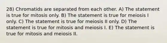 28) Chromatids are separated from each other. A) The statement is true for mitosis only. B) The statement is true for meiosis I only. C) The statement is true for meiosis II only. D) The statement is true for mitosis and meiosis I. E) The statement is true for mitosis and meiosis II.