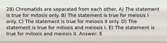 28) Chromatids are separated from each other. A) The statement is true for mitosis only. B) The statement is true for meiosis I only. C) The statement is true for meiosis II only. D) The statement is true for mitosis and meiosis I. E) The statement is true for mitosis and meiosis II. Answer: E