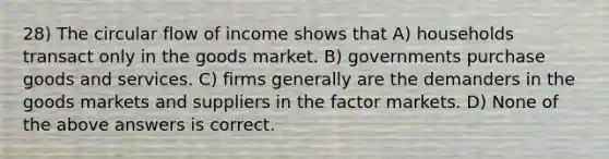 28) The circular flow of income shows that A) households transact only in the goods market. B) governments purchase goods and services. C) firms generally are the demanders in the goods markets and suppliers in the factor markets. D) None of the above answers is correct.