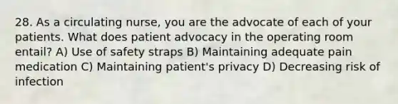 28. As a circulating nurse, you are the advocate of each of your patients. What does patient advocacy in the operating room entail? A) Use of safety straps B) Maintaining adequate pain medication C) Maintaining patient's privacy D) Decreasing risk of infection