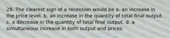 28. The clearest sign of a recession would be a. an increase in the price level. b. an increase in the quantity of total final output. c. a decrease in the quantity of total final output. d. a simultaneous increase in both output and prices.