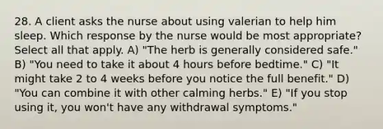 28. A client asks the nurse about using valerian to help him sleep. Which response by the nurse would be most appropriate? Select all that apply. A) "The herb is generally considered safe." B) "You need to take it about 4 hours before bedtime." C) "It might take 2 to 4 weeks before you notice the full benefit." D) "You can combine it with other calming herbs." E) "If you stop using it, you won't have any withdrawal symptoms."